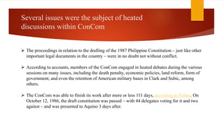 Several issues were the subject of heated
discussions within ConCom
 The proceedings in relation to the drafting of the 1987 Philippine Constitution – just like other
important legal documents in the country – were in no doubt not without conflict.
 According to accounts, members of the ConCom engaged in heated debates during the various
sessions on many issues, including the death penalty, economic policies, land reform, form of
government, and even the retention of American military bases in Clark and Subic, among
others.
 The ConCom was able to finish its work after more or less 111 days, according to Palma. On
October 12, 1986, the draft constitution was passed – with 44 delegates voting for it and two
against – and was presented to Aquino 3 days after.
 