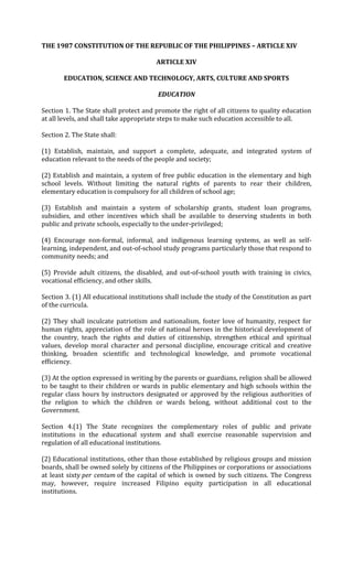 THE 1987 CONSTITUTION OF THE REPUBLIC OF THE PHILIPPINES – ARTICLE XIV

                                        ARTICLE XIV

        EDUCATION, SCIENCE AND TECHNOLOGY, ARTS, CULTURE AND SPORTS

                                         EDUCATION

Section 1. The State shall protect and promote the right of all citizens to quality education
at all levels, and shall take appropriate steps to make such education accessible to all.

Section 2. The State shall:

(1) Establish, maintain, and support a complete, adequate, and integrated system of
education relevant to the needs of the people and society;

(2) Establish and maintain, a system of free public education in the elementary and high
school levels. Without limiting the natural rights of parents to rear their children,
elementary education is compulsory for all children of school age;

(3) Establish and maintain a system of scholarship grants, student loan programs,
subsidies, and other incentives which shall be available to deserving students in both
public and private schools, especially to the under-privileged;

(4) Encourage non-formal, informal, and indigenous learning systems, as well as self-
learning, independent, and out-of-school study programs particularly those that respond to
community needs; and

(5) Provide adult citizens, the disabled, and out-of-school youth with training in civics,
vocational efficiency, and other skills.

Section 3. (1) All educational institutions shall include the study of the Constitution as part
of the curricula.

(2) They shall inculcate patriotism and nationalism, foster love of humanity, respect for
human rights, appreciation of the role of national heroes in the historical development of
the country, teach the rights and duties of citizenship, strengthen ethical and spiritual
values, develop moral character and personal discipline, encourage critical and creative
thinking, broaden scientific and technological knowledge, and promote vocational
efficiency.

(3) At the option expressed in writing by the parents or guardians, religion shall be allowed
to be taught to their children or wards in public elementary and high schools within the
regular class hours by instructors designated or approved by the religious authorities of
the religion to which the children or wards belong, without additional cost to the
Government.

Section 4.(1) The State recognizes the complementary roles of public and private
institutions in the educational system and shall exercise reasonable supervision and
regulation of all educational institutions.

(2) Educational institutions, other than those established by religious groups and mission
boards, shall be owned solely by citizens of the Philippines or corporations or associations
at least sixty per centum of the capital of which is owned by such citizens. The Congress
may, however, require increased Filipino equity participation in all educational
institutions.
 