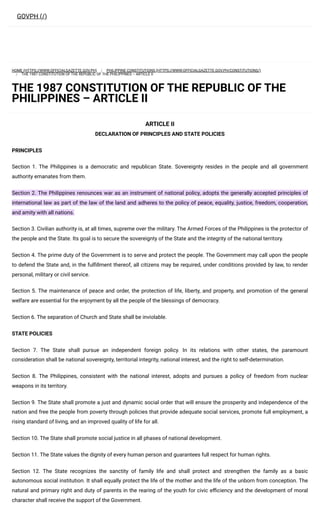 HOME (HTTPS://WWW.OFFICIALGAZETTE.GOV.PH) PHILIPPINE CONSTITUTIONS (HTTPS://WWW.OFFICIALGAZETTE.GOV.PH/CONSTITUTIONS/)
THE 1987 CONSTITUTION OF THE REPUBLIC OF THE PHILIPPINES – ARTICLE II
THE 1987 CONSTITUTION OF THE REPUBLIC OF THE
PHILIPPINES – ARTICLE II
ARTICLE II
DECLARATION OF PRINCIPLES AND STATE POLICIES
PRINCIPLES
Section 1. The Philippines is a democratic and republican State. Sovereignty resides in the people and all government
authority emanates from them.
Section 2. The Philippines renounces war as an instrument of national policy, adopts the generally accepted principles of
international law as part of the law of the land and adheres to the policy of peace, equality, justice, freedom, cooperation,
and amity with all nations.
Section 3. Civilian authority is, at all times, supreme over the military. The Armed Forces of the Philippines is the protector of
the people and the State. Its goal is to secure the sovereignty of the State and the integrity of the national territory.
Section 4. The prime duty of the Government is to serve and protect the people. The Government may call upon the people
to defend the State and, in the fulfillment thereof, all citizens may be required, under conditions provided by law, to render
personal, military or civil service.
Section 5. The maintenance of peace and order, the protection of life, liberty, and property, and promotion of the general
welfare are essential for the enjoyment by all the people of the blessings of democracy.
Section 6. The separation of Church and State shall be inviolable.
STATE POLICIES
Section 7. The State shall pursue an independent foreign policy. In its relations with other states, the paramount
consideration shall be national sovereignty, territorial integrity, national interest, and the right to self-determination.
Section 8. The Philippines, consistent with the national interest, adopts and pursues a policy of freedom from nuclear
weapons in its territory.
Section 9. The State shall promote a just and dynamic social order that will ensure the prosperity and independence of the
nation and free the people from poverty through policies that provide adequate social services, promote full employment, a
rising standard of living, and an improved quality of life for all.
Section 10. The State shall promote social justice in all phases of national development.
Section 11. The State values the dignity of every human person and guarantees full respect for human rights.
Section 12. The State recognizes the sanctity of family life and shall protect and strengthen the family as a basic
autonomous social institution. It shall equally protect the life of the mother and the life of the unborn from conception. The
natural and primary right and duty of parents in the rearing of the youth for civic efficiency and the development of moral
character shall receive the support of the Government.
GOVPH (/)
/
/
 