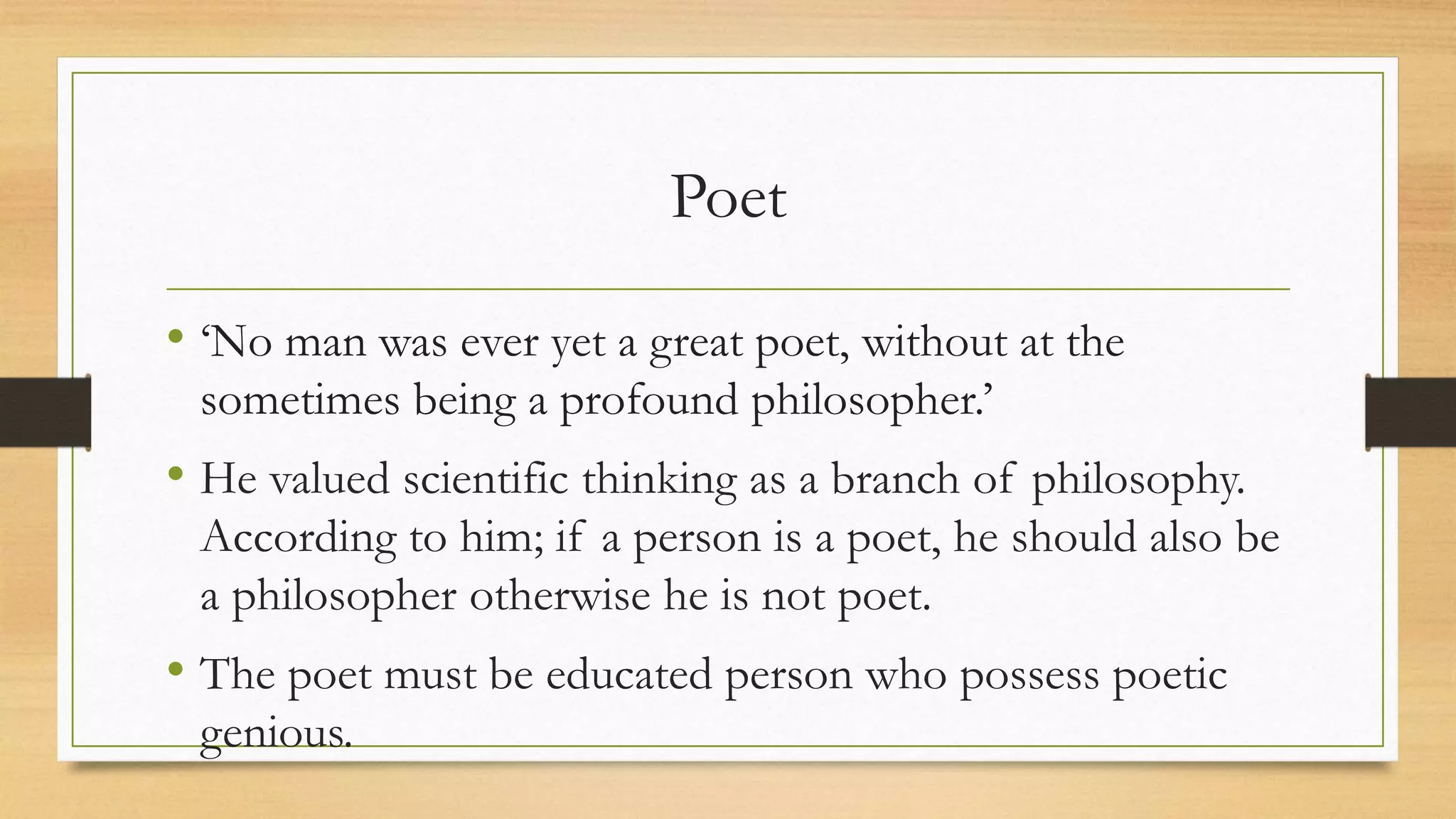 Poet
• ‘No man was ever yet a great poet, without at the
sometimes being a profound philosopher.’
• He valued scientific thinking as a branch of philosophy.
According to him; if a person is a poet, he should also be
a philosopher otherwise he is not poet.
• The poet must be educated person who possess poetic
genious.
 