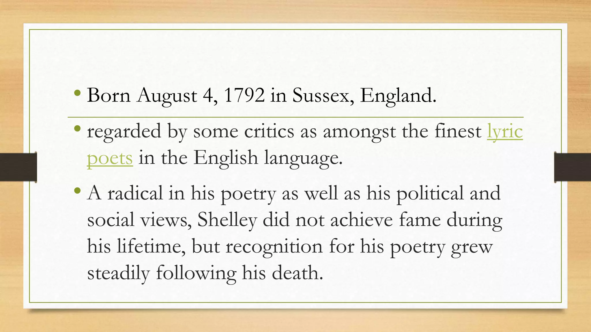 • Born August 4, 1792 in Sussex, England.
• regarded by some critics as amongst the finest lyric
poets in the English language.
• A radical in his poetry as well as his political and
social views, Shelley did not achieve fame during
his lifetime, but recognition for his poetry grew
steadily following his death.
 