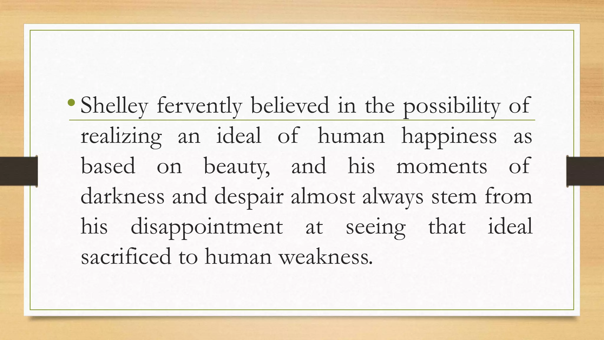 •Shelley fervently believed in the possibility of
realizing an ideal of human happiness as
based on beauty, and his moments of
darkness and despair almost always stem from
his disappointment at seeing that ideal
sacrificed to human weakness.
 