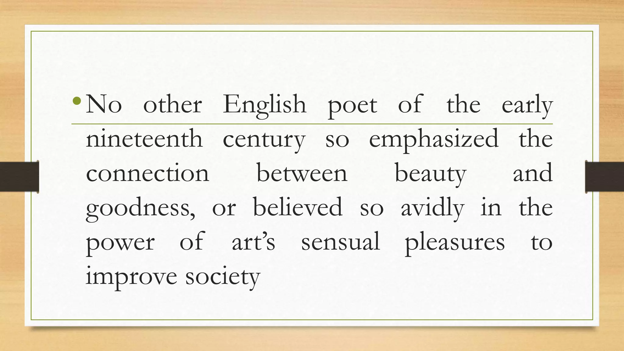 •No other English poet of the early
nineteenth century so emphasized the
connection between beauty and
goodness, or believed so avidly in the
power of art’s sensual pleasures to
improve society
 