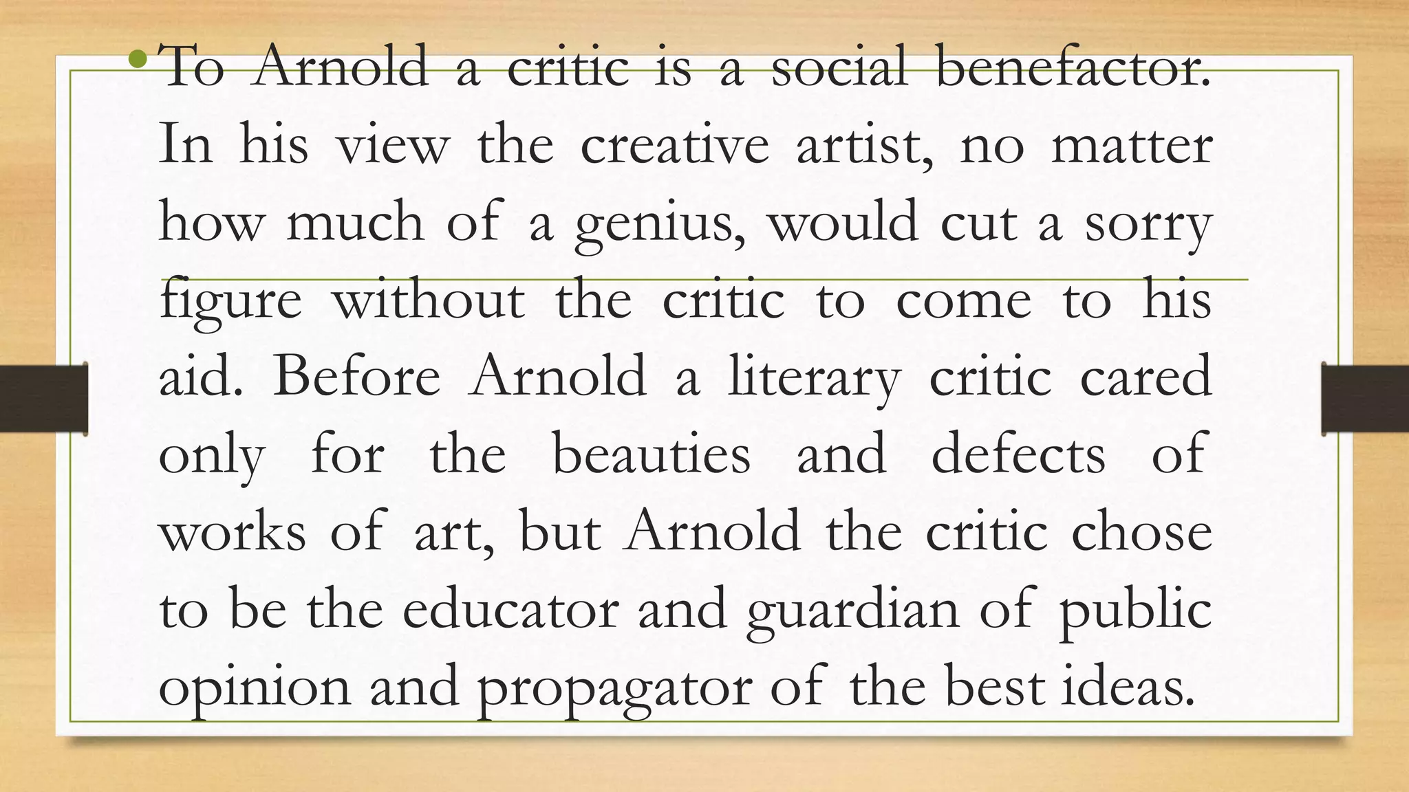 •To Arnold a critic is a social benefactor.
In his view the creative artist, no matter
how much of a genius, would cut a sorry
figure without the critic to come to his
aid. Before Arnold a literary critic cared
only for the beauties and defects of
works of art, but Arnold the critic chose
to be the educator and guardian of public
opinion and propagator of the best ideas.
 