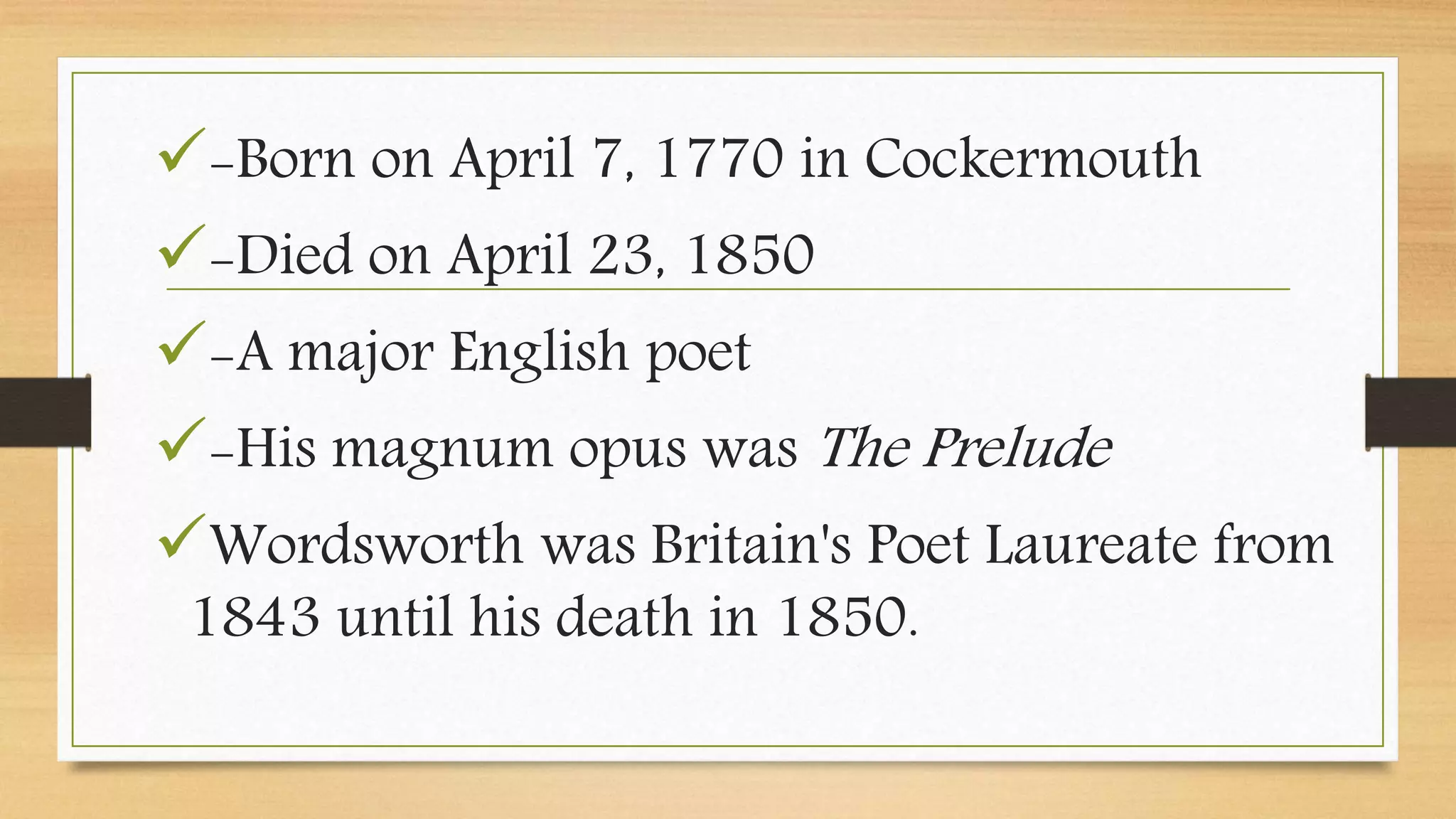 -Born on April 7, 1770 in Cockermouth
-Died on April 23, 1850
-A major English poet
-His magnum opus was The Prelude
Wordsworth was Britain's Poet Laureate from
1843 until his death in 1850.
 