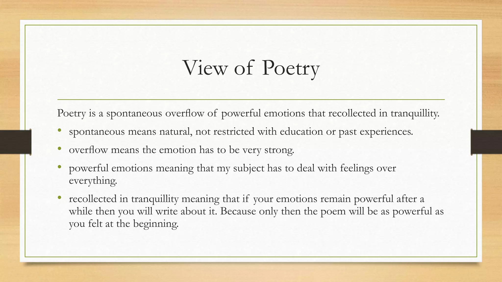 View of Poetry
Poetry is a spontaneous overﬂow of powerful emotions that recollected in tranquillity.
• spontaneous means natural, not restricted with education or past experiences.
• overﬂow means the emotion has to be very strong.
• powerful emotions meaning that my subject has to deal with feelings over
everything.
• recollected in tranquillity meaning that if your emotions remain powerful after a
while then you will write about it. Because only then the poem will be as powerful as
you felt at the beginning.
 