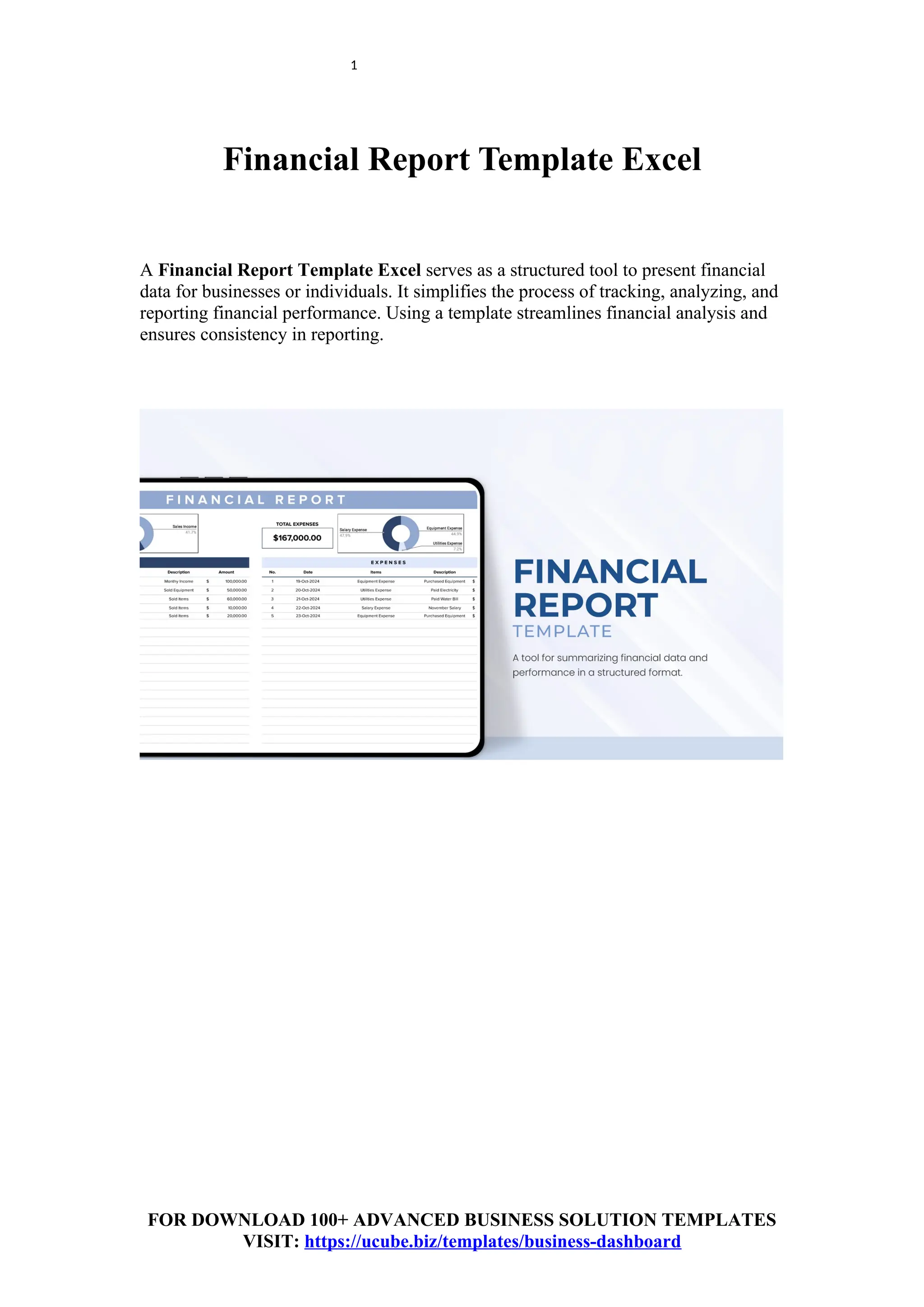 1
Financial Report Template Excel
A Financial Report Template Excel serves as a structured tool to present financial
data for businesses or individuals. It simplifies the process of tracking, analyzing, and
reporting financial performance. Using a template streamlines financial analysis and
ensures consistency in reporting.
FOR DOWNLOAD 100+ ADVANCED BUSINESS SOLUTION TEMPLATES
VISIT: https://ucube.biz/templates/business-dashboard
 