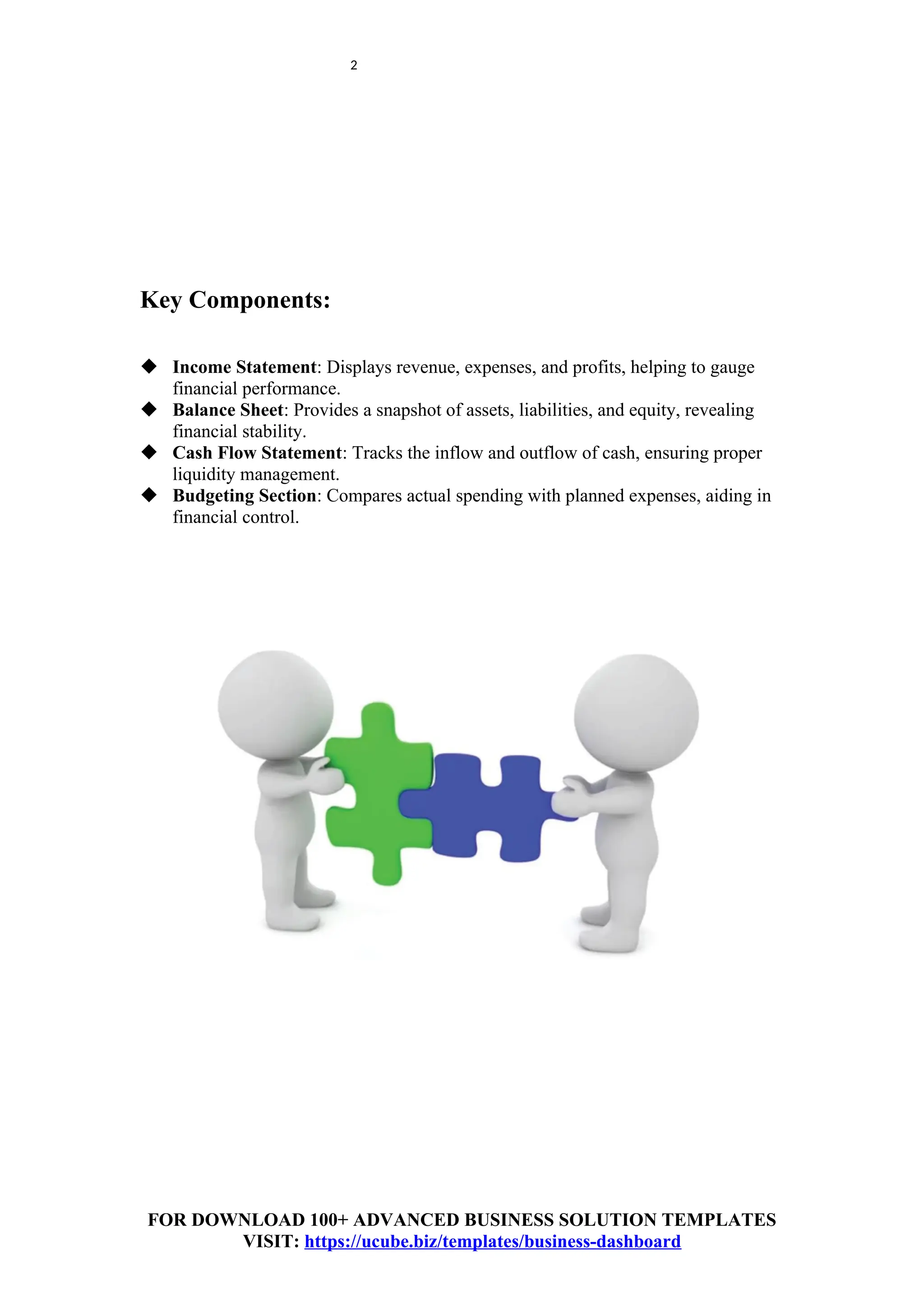 2
Key Components:
 Income Statement: Displays revenue, expenses, and profits, helping to gauge
financial performance.
 Balance Sheet: Provides a snapshot of assets, liabilities, and equity, revealing
financial stability.
 Cash Flow Statement: Tracks the inflow and outflow of cash, ensuring proper
liquidity management.
 Budgeting Section: Compares actual spending with planned expenses, aiding in
financial control.
FOR DOWNLOAD 100+ ADVANCED BUSINESS SOLUTION TEMPLATES
VISIT: https://ucube.biz/templates/business-dashboard
 
