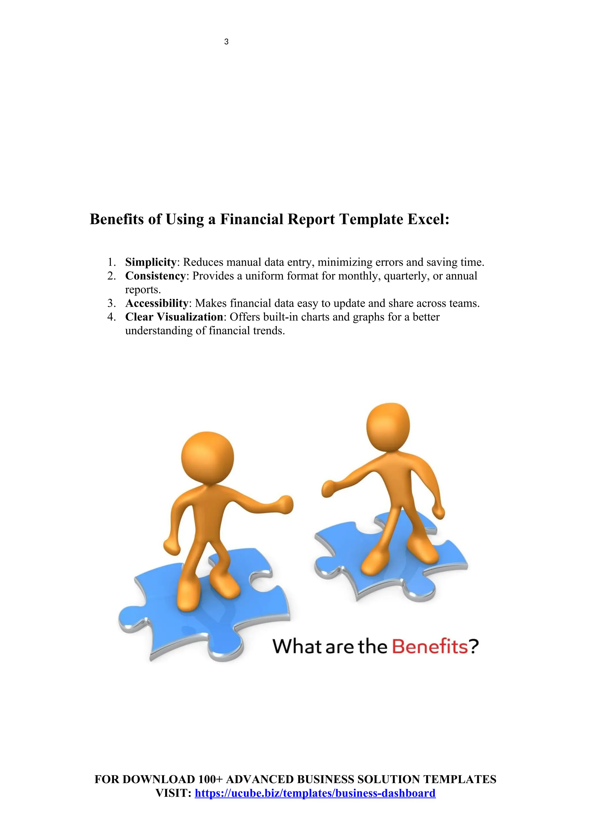 3
Benefits of Using a Financial Report Template Excel:
1. Simplicity: Reduces manual data entry, minimizing errors and saving time.
2. Consistency: Provides a uniform format for monthly, quarterly, or annual
reports.
3. Accessibility: Makes financial data easy to update and share across teams.
4. Clear Visualization: Offers built-in charts and graphs for a better
understanding of financial trends.
FOR DOWNLOAD 100+ ADVANCED BUSINESS SOLUTION TEMPLATES
VISIT: https://ucube.biz/templates/business-dashboard
 