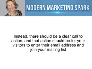 Instead, there should be a clear call to
action, and that action should be for your
visitors to enter their email address and
join your mailing list