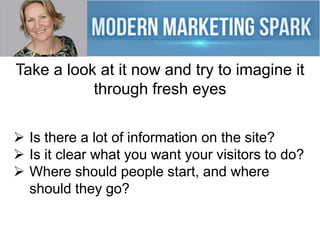 Take a look at it now and try to imagine it
through fresh eyes
Is there a lot of information on the site?
Is it clear what you want your visitors to do?
Where should people start, and where
should they go?