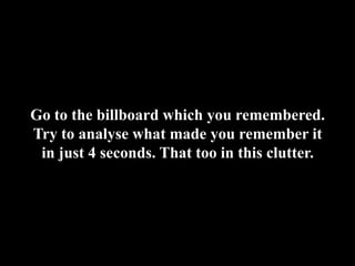 Go to the billboard which you remembered. Try to analyse what made you remember it in just 4 seconds. That too in this clutter.