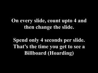 On every slide, count upto 4 and then change the slide.Spend only 4 seconds per slide. That’s the time you get to see a Billboard (Hoarding)