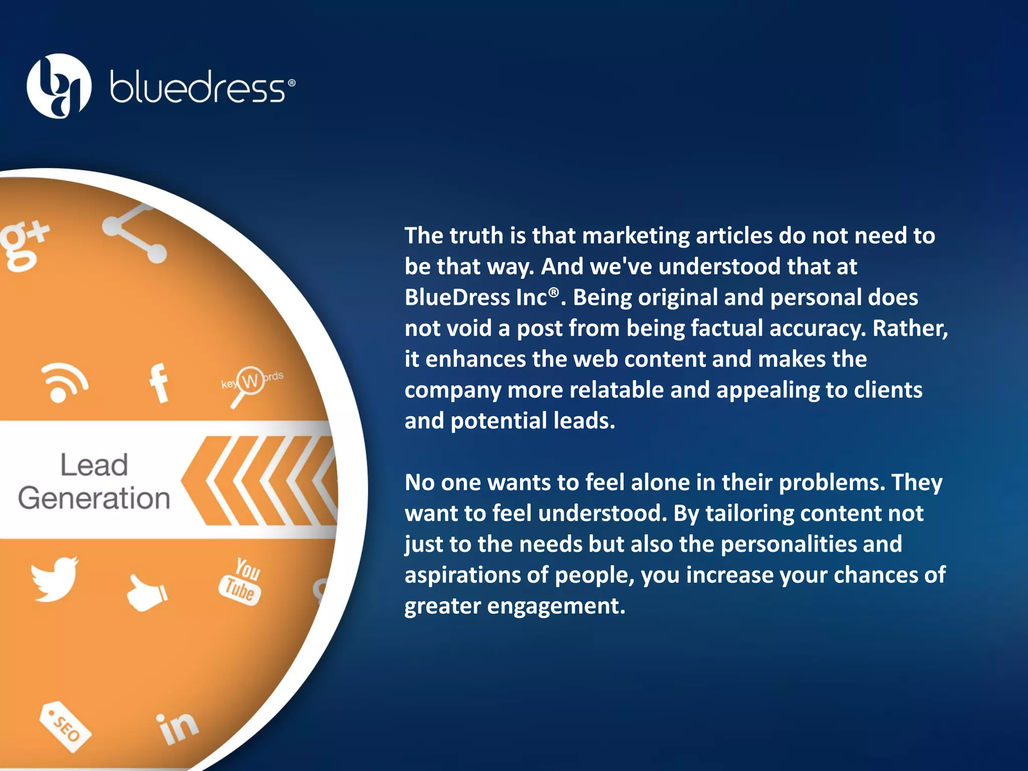 The truth is that marketing articles do not need to
be that way. And we've understood that at
BlueDress Inc®. Being original and personal does
not void a post from being factual accuracy. Rather,
it enhances the web content and makes the
company more relatable and appealing to clients
and potential leads.
No one wants to feel alone in their problems. They
want to feel understood. By tailoring content not
just to the needs but also the personalities and
aspirations of people, you increase your chances of
greater engagement.
 