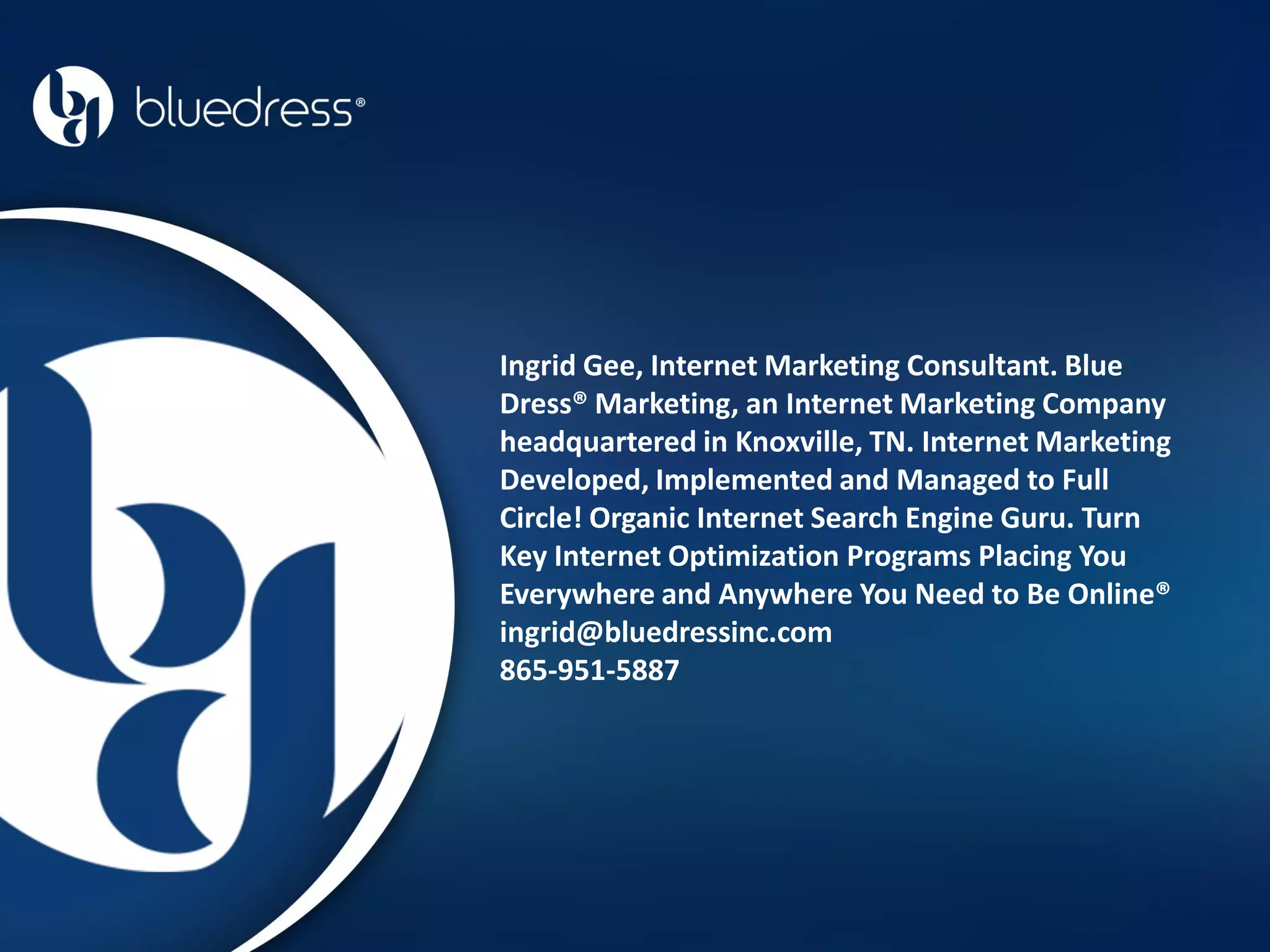 Ingrid Gee, Internet Marketing Consultant. Blue
Dress® Marketing, an Internet Marketing Company
headquartered in Knoxville, TN. Internet Marketing
Developed, Implemented and Managed to Full
Circle! Organic Internet Search Engine Guru. Turn
Key Internet Optimization Programs Placing You
Everywhere and Anywhere You Need to Be Online®
ingrid@bluedressinc.com
865-951-5887
 
