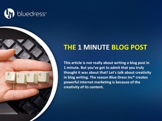 THE 1 MINUTE BLOG POST
This article is not really about writing a blog post in
1 minute. But you've got to admit that you truly
thought it was about that! Let's talk about creativity
in blog writing. The reason Blue Dress Inc® creates
powerful internet marketing is because of the
creativity of its content.
 