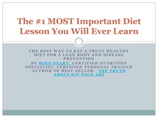 The #1 MOST Important Diet
Lesson You Will Ever Learn

  THE BEST WAY TO EAT A TRULY HEALTHY
    DIET FOR A LEAN BODY AND DISEASE
               PREVENTION
   BY MIKE GEARY, CERTIFIED NUTRITION
 SPECIALIST, CERTIFIED PERSONAL TRAINER
   AUTHOR OF BEST-SELLER: THE TRUTH
           ABOUT SIX PACK ABS
 
