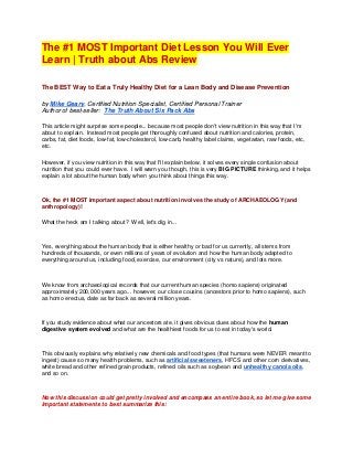The #1 MOST Important Diet Lesson You Will Ever
Learn | Truth about Abs Review

The BEST Way to Eat a Truly Healthy Diet for a Lean Body and Disease Prevention

by Mike Geary, Certified Nutrition Specialist, Certified Personal Trainer
Author of best-seller: The Truth About Six Pack Abs

This article might surprise some people... because most people don't view nutrition in this way that I'm
about to explain. Instead most people get thoroughly confused about nutrition and calories, protein,
carbs, fat, diet foods, low-fat, low-cholesterol, low-carb, healthy label claims, vegetarian, raw foods, etc,
etc.

However, if you view nutrition in this way that I'll explain below, it solves every single confusion about
nutrition that you could ever have. I will warn you though, this is very BIG PICTURE thinking, and it helps
explain a lot about the human body when you think about things this way.



Ok, the #1 MOST important aspect about nutrition involves the study of ARCHAEOLOGY (and
anthropology)!

What the heck am I talking about? Well, let's dig in...



Yes, everything about the human body that is either healthy or bad for us currently, all stems from
hundreds of thousands, or even millions of years of evolution and how the human body adapted to
everything around us, including food, exercise, our environment (city vs nature), and lots more.



We know from archaeological records that our current human species (homo sapiens) originated
approximately 200,000 years ago... however, our close cousins (ancestors prior to homo sapiens), such
as homo erectus, date as far back as several million years.



If you study evidence about what our ancestors ate, it gives obvious clues about how the human
digestive system evolved and what are the healthiest foods for us to eat in today's world.



This obviously explains why relatively new chemicals and food types (that humans were NEVER meant to
ingest) cause so many health problems, such as artificial sweeteners, HFCS and other corn derivatives,
white bread and other refined grain products, refined oils such as soybean and unhealthy canola oils,
and so on.



Now this discussion could get pretty involved and encompass an entire book, so let me give some
important statements to best summarize this:
 