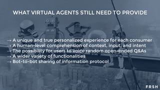 WHAT VIRTUAL AGENTS STILL NEED TO PROVIDE
→ A unique and true personalized experience for each consumer
→ A human-level comprehension of context, input, and intent
→ The possibility for users to voice random open-ended Q&As
→ A wider variety of functionalities
→ Bot-to-bot sharing of information protocol
 