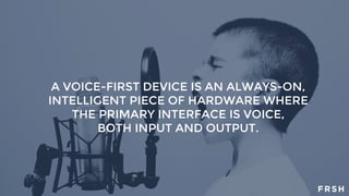 A VOICE-FIRST DEVICE IS AN ALWAYS-ON,
INTELLIGENT PIECE OF HARDWARE WHERE
THE PRIMARY INTERFACE IS VOICE,
BOTH INPUT AND OUTPUT.
 