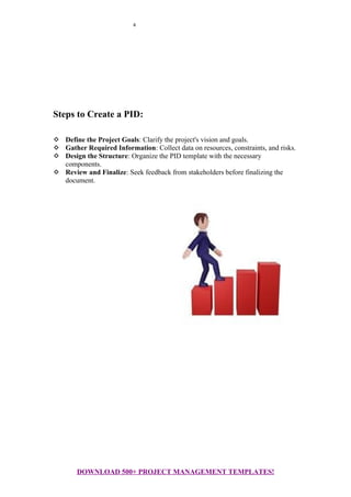 4
Steps to Create a PID:
 Define the Project Goals: Clarify the project's vision and goals.
 Gather Required Information: Collect data on resources, constraints, and risks.
 Design the Structure: Organize the PID template with the necessary
components.
 Review and Finalize: Seek feedback from stakeholders before finalizing the
document.
DOWNLOAD 500+ PROJECT MANAGEMENT TEMPLATES!
 