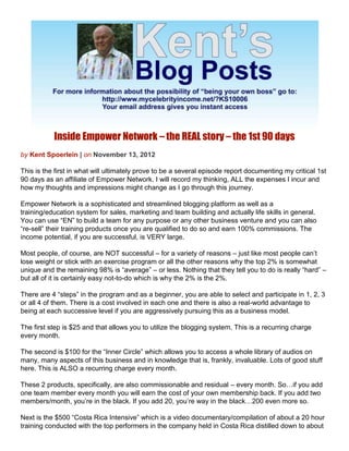 Inside Empower Network – the REAL story – the 1st 90 days
by Kent Spoerlein | on November 13, 2012

This is the first in what will ultimately prove to be a several episode report documenting my critical 1st
90 days as an affiliate of Empower Network. I will record my thinking, ALL the expenses I incur and
how my thoughts and impressions might change as I go through this journey.

Empower Network is a sophisticated and streamlined blogging platform as well as a
training/education system for sales, marketing and team building and actually life skills in general.
You can use “EN” to build a team for any purpose or any other business venture and you can also
“re-sell” their training products once you are qualified to do so and earn 100% commissions. The
income potential, if you are successful, is VERY large.

Most people, of course, are NOT successful – for a variety of reasons – just like most people can’t
lose weight or stick with an exercise program or all the other reasons why the top 2% is somewhat
unique and the remaining 98% is “average” – or less. Nothing that they tell you to do is really “hard” –
but all of it is certainly easy not-to-do which is why the 2% is the 2%.

There are 4 “steps” in the program and as a beginner, you are able to select and participate in 1, 2, 3
or all 4 of them. There is a cost involved in each one and there is also a real-world advantage to
being at each successive level if you are aggressively pursuing this as a business model.

The first step is $25 and that allows you to utilize the blogging system. This is a recurring charge
every month.

The second is $100 for the “Inner Circle” which allows you to access a whole library of audios on
many, many aspects of this business and in knowledge that is, frankly, invaluable. Lots of good stuff
here. This is ALSO a recurring charge every month.

These 2 products, specifically, are also commissionable and residual – every month. So…if you add
one team member every month you will earn the cost of your own membership back. If you add two
members/month, you’re in the black. If you add 20, you’re way in the black…200 even more so.

Next is the $500 “Costa Rica Intensive” which is a video documentary/compilation of about a 20 hour
training conducted with the top performers in the company held in Costa Rica distilled down to about
 