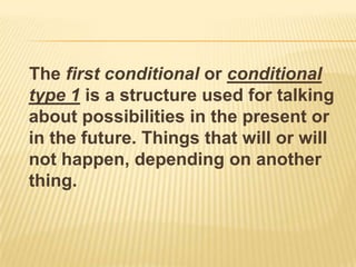 The first conditional or conditional type 1 is a structure used for talking about possibilities in the present or in the future. Things that will or will not happen, depending on another thing.