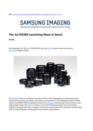 ULR : http://www.samsungimaging.net/2011/10/04/the-1st-nx200-launching-show-in-seoul/




The 1st NX200 Launching Show in Seoul
by tiky



On September 29, 2011 at 11AM (KST), the first NX200 launch show was held at
Samsung D’light in Seoul.




The NX200, which was already revealed at IFA in early September and attracted a lot of
attention from many specialists and visitors, incorporates a 20.3 Megapixels APS-C CMOS
sensor and DRIM3 DSP developed in-house by Samsung, ensuring top-class resolution and
high quality image. The NX200 with its 116.5×62.5×36.6mm product size and 220.4g
weight is incorporated into a compact and easy to carry body with a premium metal design.
Also, various NX lenses make people have greater expectations.
 