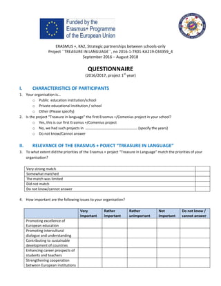 ERASMUS +, KA2, Strategic partnerships between schools-only
Project ´´TREASURE IN LANGUAGE´´, no 2016-1-TR01-KA219-034359_4
September 2016 – August 2018
QUESTIONNAIRE
(2016/2017, project 1st
year)
I. CHARACTERISTICS OF PARTICIPANTS
1. Your organisation is…
o Public education institution/school
o Private educational institution / school
o Other (Please specify)
2. Is the project “Treasure in language” the first Erasmus +/Comenius project in your school?
o Yes, this is our first Erasmus +/Comenius project
o No, we had such projects in ………………………………………………… (specify the years)
o Do not know/Cannot answer
II. RELEVANCE OF THE ERASMUS + POJECT “TREASURE IN LANGUAGE”
3. To what extent did the priorities of the Erasmus + project “Treasure in Language” match the priorities of your
organisation?
Very strong match
Somewhat matched
The match was limited
Did not match
Do not know/cannot answer
4. How important are the following issues to your organisation?
Very
important
Rather
important
Rather
unimportant
Not
important
Do not know /
cannot answer
Promoting excellence of
European education
Promoting intercultural
dialogue and understanding
Contributing to sustainable
development of countries
Enhancing career prospects of
students and teachers
Strengthening cooperation
between European institutions
 