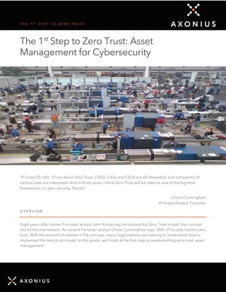 T H E 1 S T
S T E P T O Z E R O T R U S T
The 1st
Step to Zero Trust: Asset
Management for Cybersecurity
“If I have 20 calls, 17 are about Zero Trust. CISOs, CIOs and CEOs are all interested, and companies of
various sizes are interested. And in three years, I think Zero Trust will be cited as one of the big-time
frameworks in cyber security. Period.”
Chase Cunningham
Principal Analyst, Forrester
O V E R V I E W
Eight years after former Forrester analyst John Kindervag introduced the Zero Trust model, the concept
has hit the mainstream. As current Forrester analyst Chase Cunningham says, 85% of his calls involve zero
trust. With the amount of interest in the concept, many organizations are rushing to understand how to
implement the zero-trust model. In this guide, we’ll look at the first step to implementing zero trust: asset
management.
 