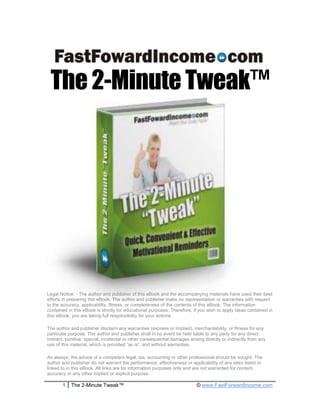 The 2-Minute Tweak™




Legal Notice: - The author and publisher of this eBook and the accompanying materials have used their best
efforts in preparing this eBook. The author and publisher make no representation or warranties with respect
to the accuracy, applicability, fitness, or completeness of the contents of this eBook. The information
contained in this eBook is strictly for educational purposes. Therefore, if you wish to apply ideas contained in
this eBook, you are taking full responsibility for your actions.

The author and publisher disclaim any warranties (express or implied), merchantability, or fitness for any
particular purpose. The author and publisher shall in no event be held liable to any party for any direct,
indirect, punitive, special, incidental or other consequential damages arising directly or indirectly from any
use of this material, which is provided “as is”, and without warranties.

As always, the advice of a competent legal, tax, accounting or other professional should be sought. The
author and publisher do not warrant the performance, effectiveness or applicability of any sites listed or
linked to in this eBook. All links are for information purposes only and are not warranted for content,
accuracy or any other implied or explicit purpose.

       1    The 2-Minute Tweak™                                            © www.FastForwardIncome.com
 