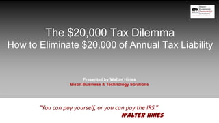 The $20,000 Tax Dilemma
How to Eliminate $20,000 of Annual Tax Liability
Presented by Walter Hines
Bison Business & Technology Solutions
“You can pay yourself, or you can pay the IRS.”
Walter Hines
 
