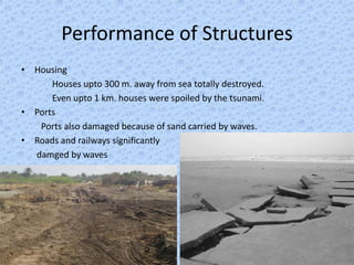 Performance of Structures
• Housing
      Houses upto 300 m. away from sea totally destroyed.
      Even upto 1 km. houses were spoiled by the tsunami.
• Ports
   Ports also damaged because of sand carried by waves.
• Roads and railways significantly
  damged by waves
 