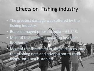 Effects on Fishing industry
• The greatest damage was suffered by the
  fishing industry.
• Boats damaged or lost in india – 65,343.
• Most of the coastal population lost their
  livelihood.
• Most of the fishermen in affected areas lost
  their fishing nets and advised not to catch
  fishes untill sea is stabled.
 