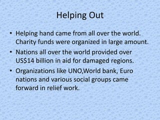 Helping Out
• Helping hand came from all over the world.
  Charity funds were organized in large amount.
• Nations all over the world provided over
  US$14 billion in aid for damaged regions.
• Organizations like UNO,World bank, Euro
  nations and various social groups came
  forward in relief work.
 