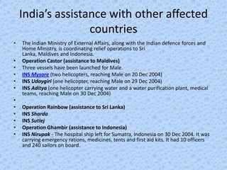 India’s assistance with other affected
                   countries
•   The Indian Ministry of External Affairs, along with the Indian defence forces and
    Home Ministry, is coordinating relief operations to Sri
    Lanka, Maldives and Indonesia.
•   Operation Castor (assistance to Maldives)
•   Three vessels have been launched for Male.
•   INS Mysore (two helicopters, reaching Male on 20 Dec 2004)
•   INS Udaygiri (one helicopter, reaching Male on 29 Dec 2004)
•   INS Aditya (one helicopter carrying water and a water purification plant, medical
    teams, reaching Male on 30 Dec 2004)
•
•   Operation Rainbow (assistance to Sri Lanka)
•   INS Sharda
•   INS Sutlej
•   Operation Ghambir (assistance to Indonesia)
•   INS Nirupak - The hospital ship left for Sumatra, Indonesia on 30 Dec 2004. It was
    carrying emergency rations, medicines, tents and first aid kits. It had 10 officers
    and 240 sailors on board.
 