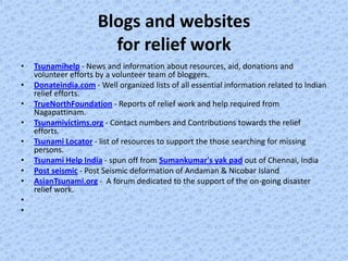 Blogs and websites
                        for relief work
•   Tsunamihelp - News and information about resources, aid, donations and
    volunteer efforts by a volunteer team of bloggers.
•   Donateindia.com - Well organized lists of all essential information related to Indian
    relief efforts.
•   TrueNorthFoundation - Reports of relief work and help required from
    Nagapattinam.
•   Tsunamivictims.org - Contact numbers and Contributions towards the relief
    efforts.
•   Tsunami Locator - list of resources to support the those searching for missing
    persons.
•   Tsunami Help India - spun off from Sumankumar's yak pad out of Chennai, India
•   Post seismic - Post Seismic deformation of Andaman & Nicobar Island
•   AsianTsunami.org - A forum dedicated to the support of the on-going disaster
    relief work.
•
•
 