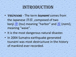 INTRODUCTION
• TSUNAMI - The term tsunami comes from
  the Japanese 津波 ,composed of two
  kanji 津 (tsu) meaning "harbor" and 波 (nami),
  meaning "wave".
• It is the most dangerous natural disaster.
• In 2004 Sumatra earthquake generated
  tsunami was most destructuve in the history
  of mankind ever recorded.
 
