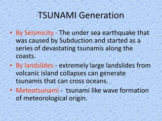 TSUNAMI Generation
• By Seismicity - The under sea earthquake that
  was caused by Subduction and started as a
  series of devastating tsunamis along the
  coasts.
• By landslides - extremely large landslides from
  volcanic island collapses can generate
  tsunamis that can cross oceans.
• Meteotsunami - tsunami like wave formation
  of meteorological origin.
 
