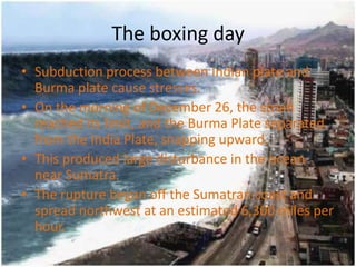 The boxing day
• Subduction process between Indian plate and
  Burma plate cause stresses.
• On the morning of December 26, the strain
  reached its limit, and the Burma Plate separated
  from the India Plate, snapping upward.
• This produced large disturbance in the ocean
  near Sumatra.
• The rupture began off the Sumatran coast and
  spread northwest at an estimated 6,300 miles per
  hour.
 