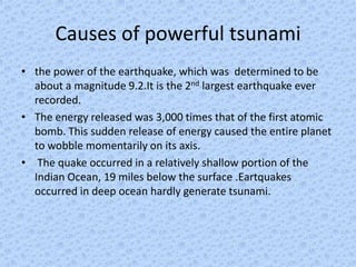 Causes of powerful tsunami
• the power of the earthquake, which was determined to be
  about a magnitude 9.2.It is the 2nd largest earthquake ever
  recorded.
• The energy released was 3,000 times that of the first atomic
  bomb. This sudden release of energy caused the entire planet
  to wobble momentarily on its axis.
• The quake occurred in a relatively shallow portion of the
  Indian Ocean, 19 miles below the surface .Eartquakes
  occurred in deep ocean hardly generate tsunami.
 