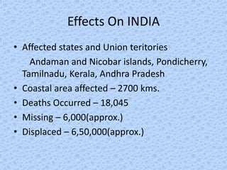 Effects On INDIA
• Affected states and Union teritories
    Andaman and Nicobar islands, Pondicherry,
  Tamilnadu, Kerala, Andhra Pradesh
• Coastal area affected – 2700 kms.
• Deaths Occurred – 18,045
• Missing – 6,000(approx.)
• Displaced – 6,50,000(approx.)
 