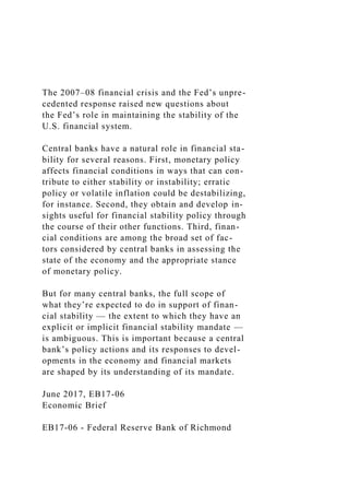 The 2007–08 financial crisis and the Fed’s unpre-
cedented response raised new questions about
the Fed’s role in maintaining the stability of the
U.S. financial system.
Central banks have a natural role in financial sta-
bility for several reasons. First, monetary policy
affects financial conditions in ways that can con-
tribute to either stability or instability; erratic
policy or volatile inflation could be destabilizing,
for instance. Second, they obtain and develop in-
sights useful for financial stability policy through
the course of their other functions. Third, finan-
cial conditions are among the broad set of fac-
tors considered by central banks in assessing the
state of the economy and the appropriate stance
of monetary policy.
But for many central banks, the full scope of
what they’re expected to do in support of finan-
cial stability — the extent to which they have an
explicit or implicit financial stability mandate —
is ambiguous. This is important because a central
bank’s policy actions and its responses to devel-
opments in the economy and financial markets
are shaped by its understanding of its mandate.
June 2017, EB17-06
Economic Brief
EB17-06 - Federal Reserve Bank of Richmond
 