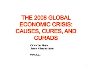 THE 2008 GLOBAL ECONOMIC CRISIS:CAUSES, CURES, AND CURADS ©Kara Tan Bhala  Seven Pillars Institute May 2011 1 