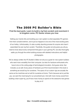 The 2008 PC Builder's Bible
Find the best parts. Learn to build a rig from scratch and overclock it
            to kingdom come. PC Gamer shows you how


 Getting your hands dirty and building your own system is what separates PC gamers
from their console brethren, and it just so happens to be one of the most exciting parts
 of our hobby. Unfortunately, it’s also a pretty daunting process for anyone who hasn’t
 assembled his own rig from scratch. Thankfully, this guide not only gives you all you
need to know about every component that goes in your gaming PC, but also thoroughly
  walks you through the entire building process with detailed instructions and helpful
                                     photographs.

We’ve always written the PC Builder’s Bible not only as a guide for new system builders
 who want more versatility from their computer, but also for hardcore enthusiasts who
   have to be on the cutting edge of technological innovation. And guess what, that
 includes us as well. Every piece of hardware you’ll find recommended in this book is
 something we would buy for ourselves. The specs of our custom rigs are actually the
same as the machines we’ve built for ourselves at home. That’s because we’re just like
you; we want the most bang for our proverbial buck. And with more money saved from
building a lean super-rig, you’ll have more money to spend on the awesome new games
                                     to play on it!




                          http://krimo666.mylivepage.com/
 