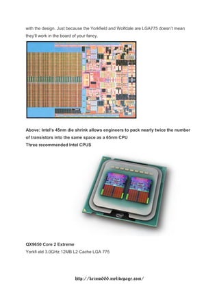 with the design. Just because the Yorkfield and Wolfdale are LGA775 doesn’t mean
they’ll work in the board of your fancy.




Above: Intel’s 45nm die shrink allows engineers to pack nearly twice the number
of transistors into the same space as a 65nm CPU
Three recommended Intel CPUS




QX9650 Core 2 Extreme
Yorkfi eld 3.0GHz 12MB L2 Cache LGA 775




                           http://krimo666.mylivepage.com/
 