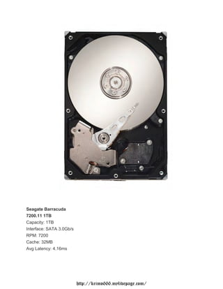 Seagate Barracuda
7200.11 1TB
Capacity: 1TB
Interface: SATA 3.0Gb/s
RPM: 7200
Cache: 32MB
Avg Latency: 4.16ms




                          http://krimo666.mylivepage.com/
 