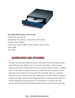 Sony BWU-200S 4X Blu-ray Disc Burner
Formats: Blu-ray, DVD, CD
Read Speed: 4X for Blu-ray, 16X for DVDs, 40X for CDs
Interface: SATA 150Mb/s
Access time: 210ms for BRD, 170ms for DVDs, 150ms for CDs
Cache: 8MB
Price: $699




 For years, the soundcard looked as though it was headed to join the scrapheap along
 with the Ethernet card, USB 2.0 card, and Firewire card. Oddly, a recent renewed
 interest in soundcards indicates that this dog may still have a little hunt left in it. Creative
 Lab’s X-Fi has been the premier soundcard but entries from Asus, Auzentech, Razor,
 and others have recently been introduced for PC enthusiasts. Why run a soundcard
 instead of the “free” onboard stuff on your motherboard? The main reason is because it
 simply sound better. Onboard audio’s biggest weakness is sharing the same space as
 the other electrically noisy components on a motherboard. This leads to the snap,
 crackle, and humming that most people associate with bad audio. Onboard audio also




                             http://krimo666.mylivepage.com/
 