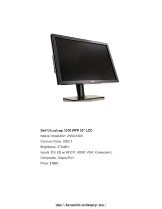 Dell Ultrasharp 3008 WFP 30” LCD
Native Resolution: 2560x1600
Contrast Ratio: 3000:1
Brightness: 370cd/m
Inputs: DVI (2) w/ HDCP, HDMI, VGA, Component,
Composite, DisplayPort
Price: $1999




          http://krimo666.mylivepage.com/
 