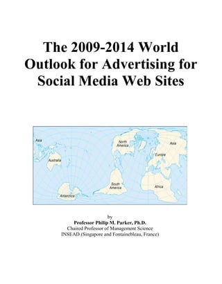 The 2009-2014 World
Outlook for Advertising for
 Social Media Web Sites




                          by
         Professor Philip M. Parker, Ph.D.
       Chaired Professor of Management Science
     INSEAD (Singapore and Fontainebleau, France)
 